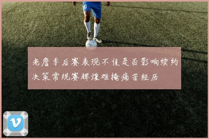 老詹季后赛表现不佳是否影响续约决策常规赛辉煌难掩痛苦经历