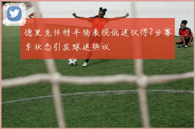 德里克怀特半场表现低迷仅得2分赛季状态引发球迷热议