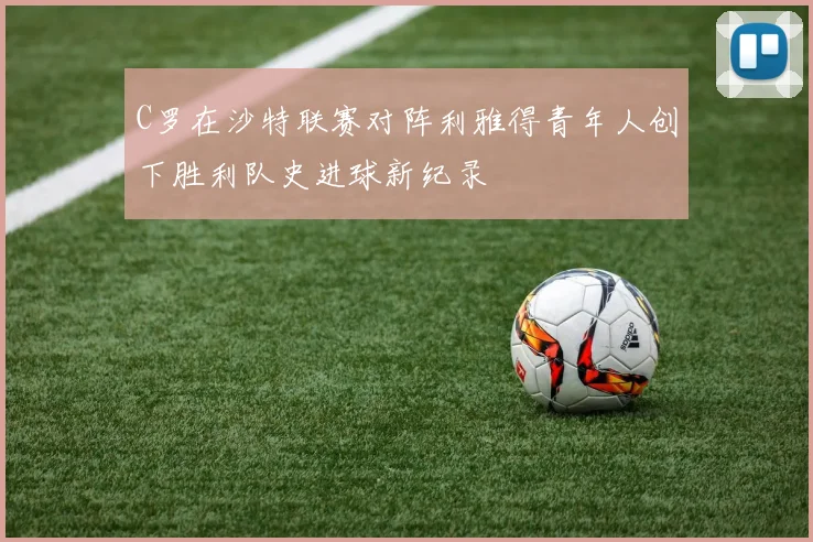 C罗在沙特联赛对阵利雅得青年人创下胜利队史进球新纪录