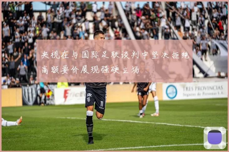 央视在与国际足联谈判中坚决拒绝高额要价展现强硬立场