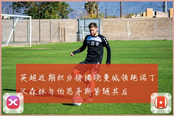 英超近期积分榜揭晓曼城领跑诺丁汉森林与伯恩茅斯紧随其后