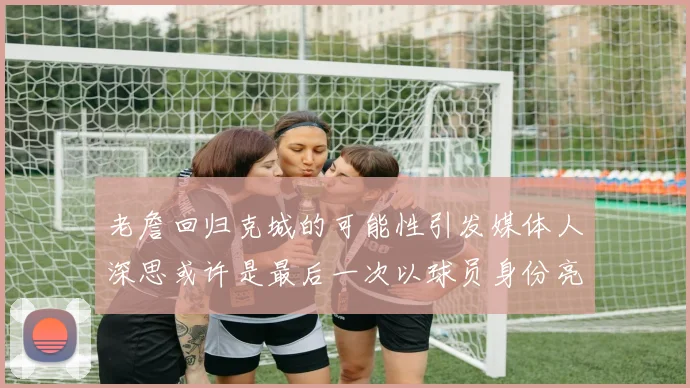 老詹回归克城的可能性引发媒体人深思或许是最后一次以球员身份亮相