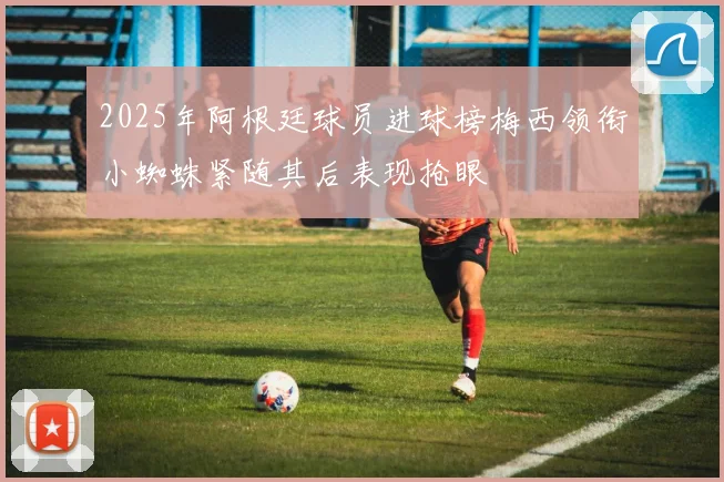 2025年阿根廷球员进球榜梅西领衔小蜘蛛紧随其后表现抢眼
