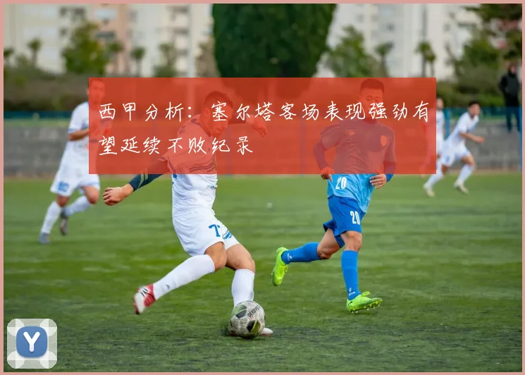 西甲分析：塞尔塔客场表现强劲有望延续不败纪录