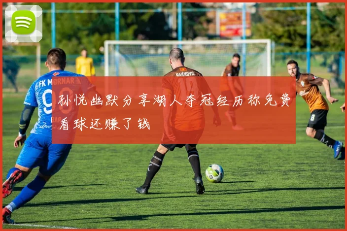 孙悦幽默分享湖人夺冠经历称免费看球还赚了钱