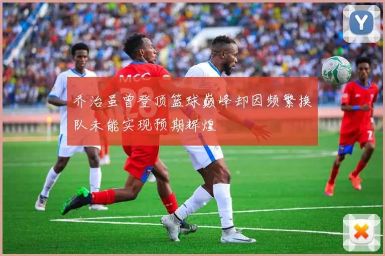 乔治虽曾登顶篮球巅峰却因频繁换队未能实现预期辉煌