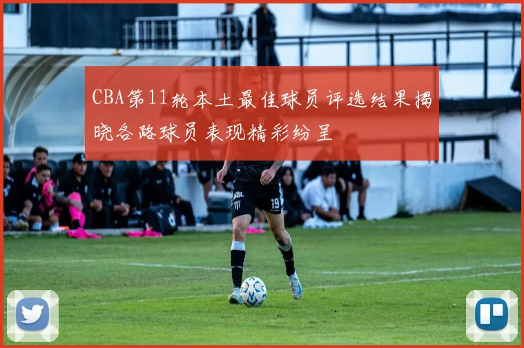 CBA第11轮本土最佳球员评选结果揭晓各路球员表现精彩纷呈