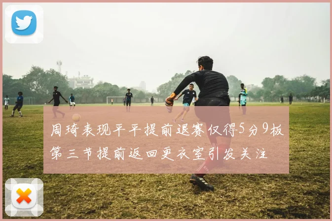 周琦表现平平提前退赛仅得5分9板第三节提前返回更衣室引发关注