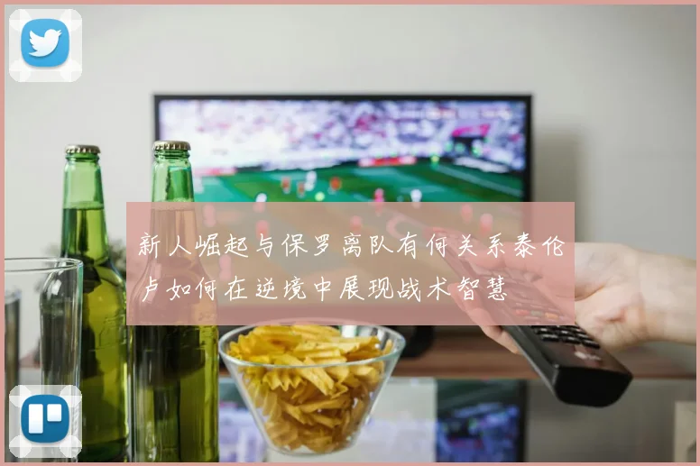 新人崛起与保罗离队有何关系泰伦卢如何在逆境中展现战术智慧