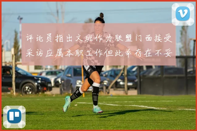 评论员指出文班作为联盟门面接受采访应属本职工作但此举存在不妥之处
