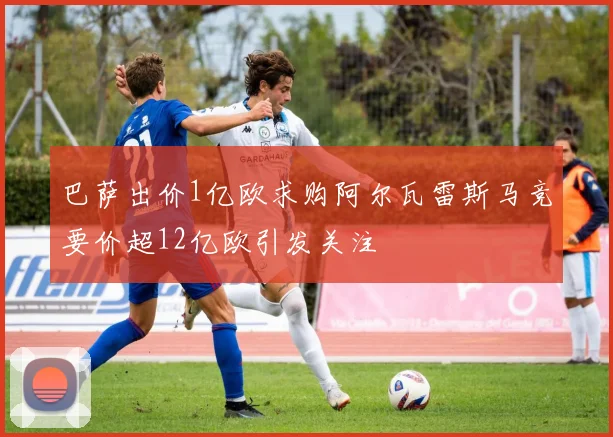 巴萨出价1亿欧求购阿尔瓦雷斯马竞要价超12亿欧引发关注