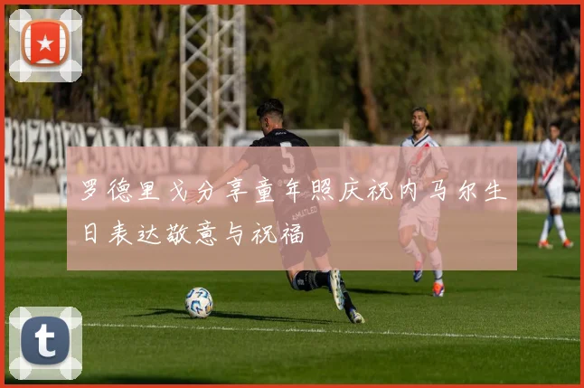 罗德里戈分享童年照庆祝内马尔生日表达敬意与祝福