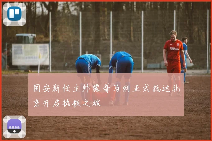 国安新任主帅蒙哥马利正式抵达北京开启执教之旅