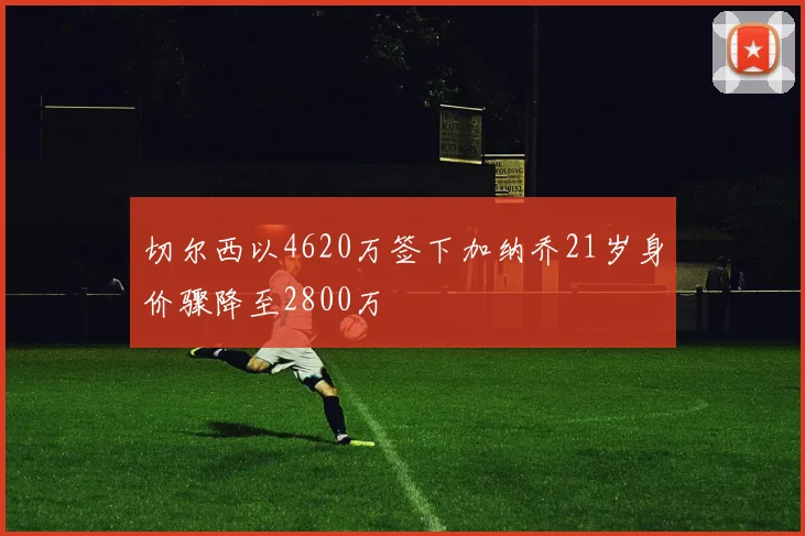 切尔西以4620万签下加纳乔21岁身价骤降至2800万